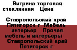 Витрина торговая стеклянная › Цена ­ 5 000 - Ставропольский край, Пятигорск г. Мебель, интерьер » Прочая мебель и интерьеры   . Ставропольский край,Пятигорск г.